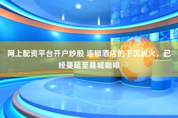 网上配资平台开户炒股 连锁酒店的下沉战火，已经蔓延至县城咖啡
