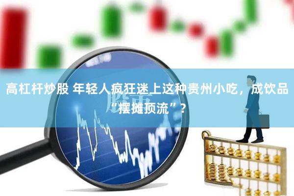 高杠杆炒股 年轻人疯狂迷上这种贵州小吃，成饮品“摆摊顶流”？