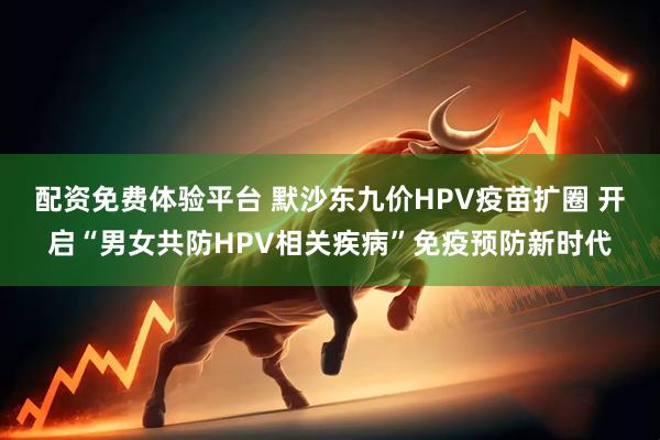 配资免费体验平台 默沙东九价HPV疫苗扩圈 开启“男女共防HPV相关疾病”免疫预防新时代