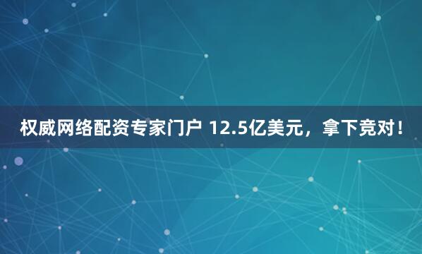 权威网络配资专家门户 12.5亿美元，拿下竞对！
