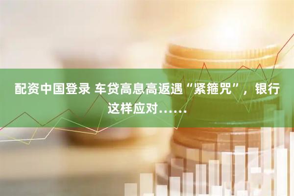 配资中国登录 车贷高息高返遇“紧箍咒”，银行这样应对……
