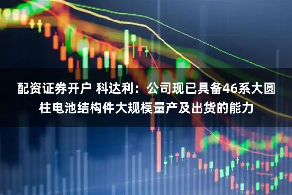 配资证券开户 科达利：公司现已具备46系大圆柱电池结构件大规模量产及出货的能力