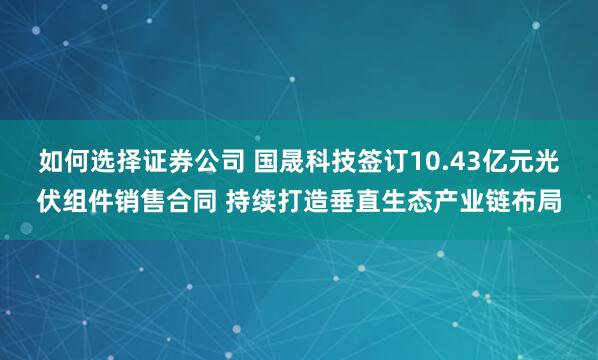 如何选择证券公司 国晟科技签订10.43亿元光伏组件销售合同 持续打造垂直生态产业链布局