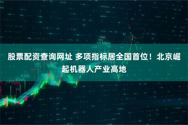 股票配资查询网址 多项指标居全国首位！北京崛起机器人产业高地