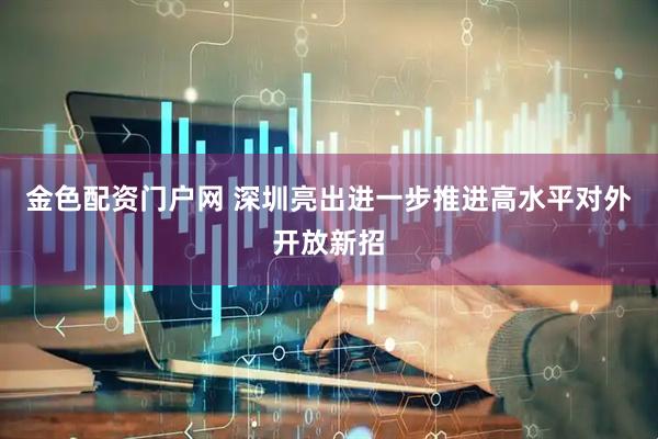 金色配资门户网 深圳亮出进一步推进高水平对外开放新招
