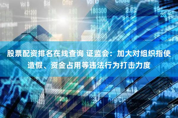 股票配资排名在线查询 证监会：加大对组织指使造假、资金占用等违法行为打击力度