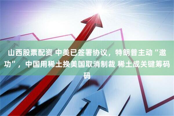 山西股票配资 中美已签署协议，特朗普主动“邀功”，中国用稀土换美国取消制裁 稀土成关键筹码