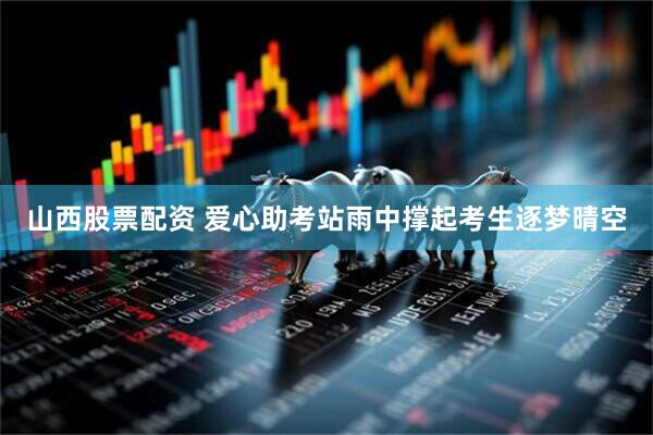山西股票配资 爱心助考站雨中撑起考生逐梦晴空