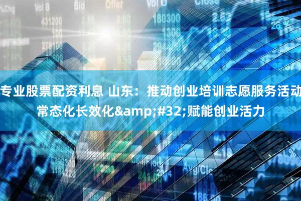 专业股票配资利息 山东：推动创业培训志愿服务活动常态化长效化 赋能创业活力