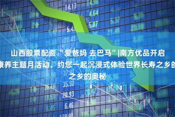 山西股票配资 “爱爸妈 去巴马”|南方优品开启长寿康养主题月活动，约您一起沉浸式体验世界长寿之乡的奥秘