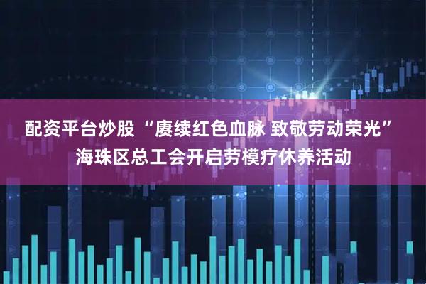 配资平台炒股 “赓续红色血脉 致敬劳动荣光” 海珠区总工会开启劳模疗休养活动