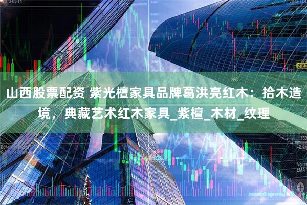 山西股票配资 紫光檀家具品牌葛洪亮红木：拾木造境，典藏艺术红木家具_紫檀_木材_纹理