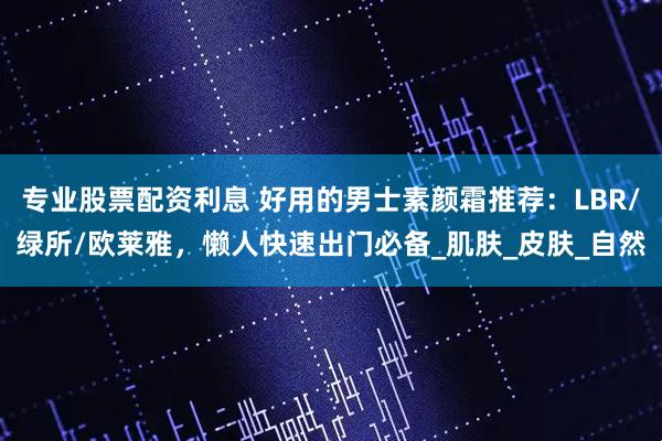 专业股票配资利息 好用的男士素颜霜推荐：LBR/绿所/欧莱雅，懒人快速出门必备_肌肤_皮肤_自然