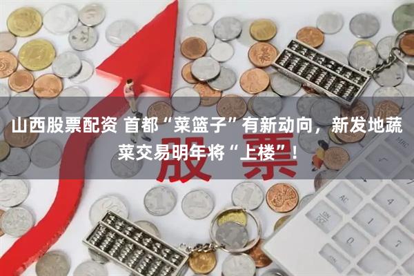 山西股票配资 首都“菜篮子”有新动向，新发地蔬菜交易明年将“上楼”！