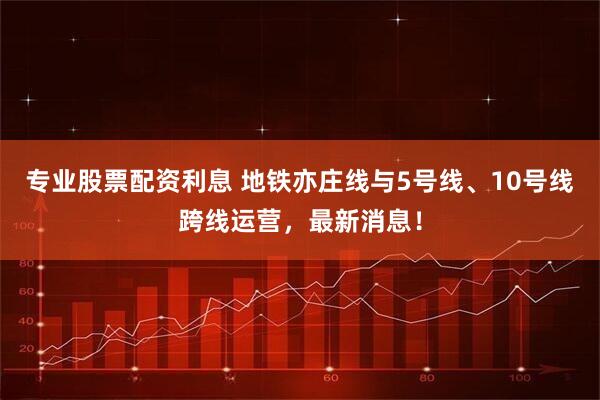 专业股票配资利息 地铁亦庄线与5号线、10号线跨线运营，最新消息！