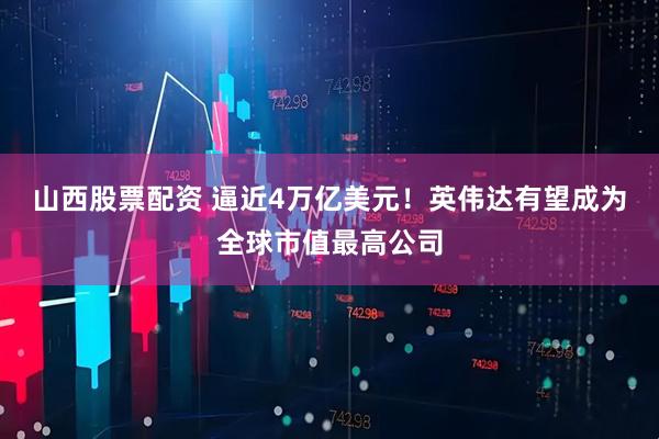 山西股票配资 逼近4万亿美元！英伟达有望成为全球市值最高公司