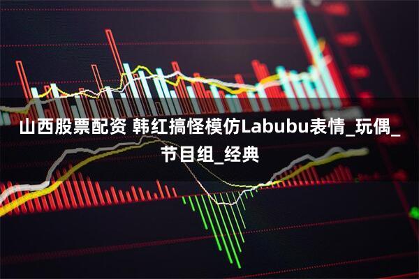 山西股票配资 韩红搞怪模仿Labubu表情_玩偶_节目组_经典