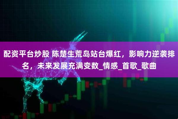 配资平台炒股 陈楚生荒岛站台爆红，影响力逆袭排名，未来发展充满变数_情感_首歌_歌曲
