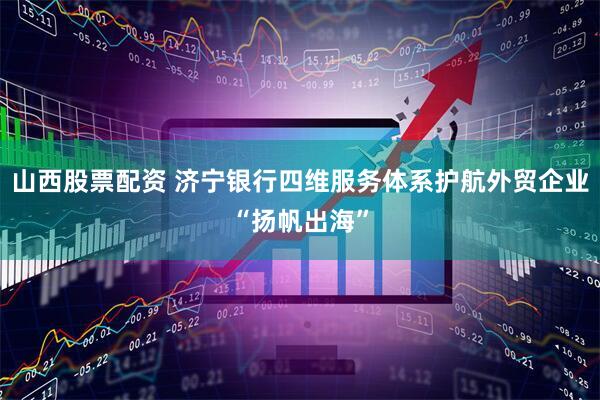 山西股票配资 济宁银行四维服务体系护航外贸企业“扬帆出海”
