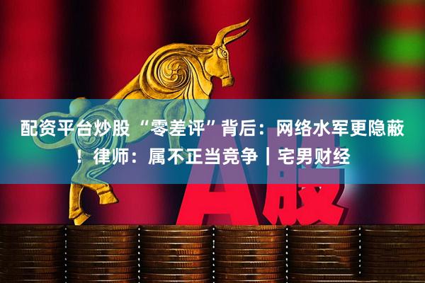 配资平台炒股 “零差评”背后：网络水军更隐蔽！律师：属不正当竞争｜宅男财经