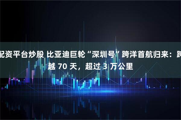 配资平台炒股 比亚迪巨轮“深圳号”跨洋首航归来：跨越 70 天，超过 3 万公里