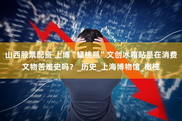 山西股票配资 上博“蝠桃瓶”文创冰箱贴是在消费文物苦难史吗？_历史_上海博物馆_橄榄
