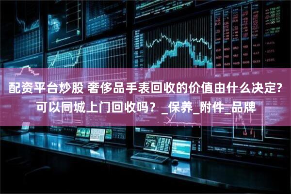配资平台炒股 奢侈品手表回收的价值由什么决定?可以同城上门回收吗？_保养_附件_品牌