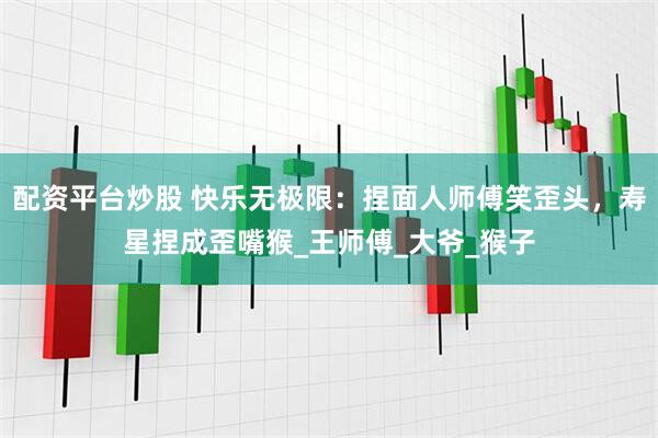 配资平台炒股 快乐无极限：捏面人师傅笑歪头，寿星捏成歪嘴猴_王师傅_大爷_猴子
