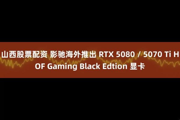 山西股票配资 影驰海外推出 RTX 5080 / 5070 Ti HOF Gaming Black Edtion 显卡