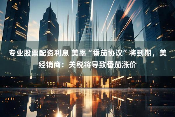 专业股票配资利息 美墨“番茄协议”将到期，美经销商：关税将导致番茄涨价