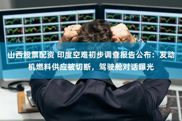 山西股票配资 印度空难初步调查报告公布：发动机燃料供应被切断，驾驶舱对话曝光