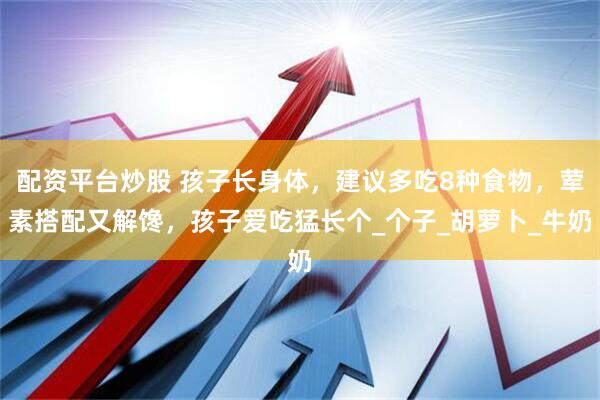 配资平台炒股 孩子长身体，建议多吃8种食物，荤素搭配又解馋，孩子爱吃猛长个_个子_胡萝卜_牛奶