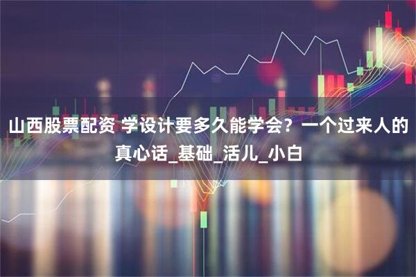 山西股票配资 学设计要多久能学会？一个过来人的真心话_基础_活儿_小白