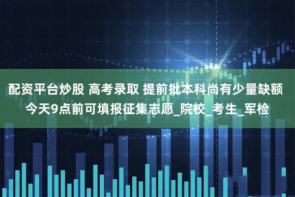 配资平台炒股 高考录取 提前批本科尚有少量缺额 今天9点前可填报征集志愿_院校_考生_军检