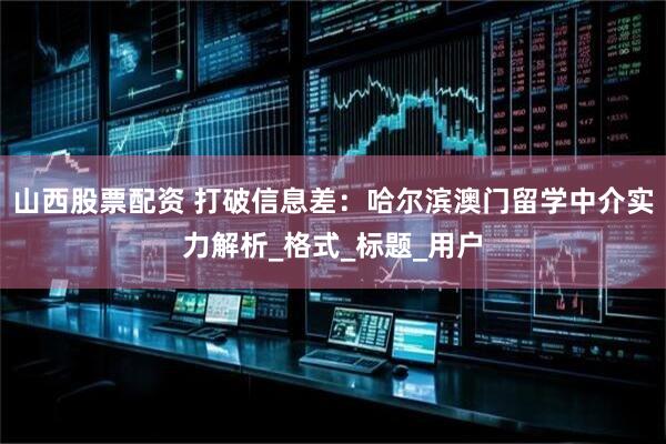 山西股票配资 打破信息差：哈尔滨澳门留学中介实力解析_格式_标题_用户