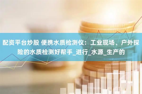配资平台炒股 便携水质检测仪：工业现场、户外探险的水质检测好帮手_进行_水源_生产的