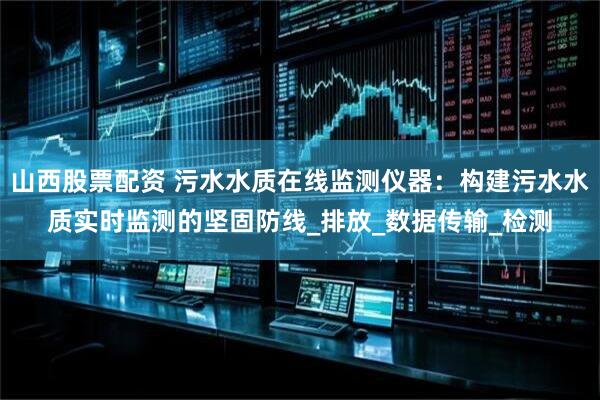 山西股票配资 污水水质在线监测仪器：构建污水水质实时监测的坚固防线_排放_数据传输_检测