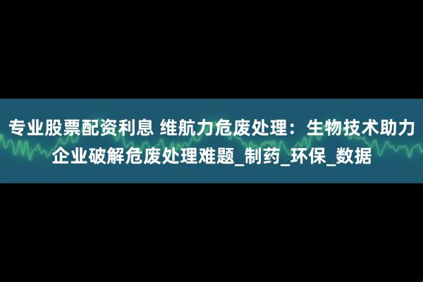 专业股票配资利息 维航力危废处理：生物技术助力企业破解危废处理难题_制药_环保_数据