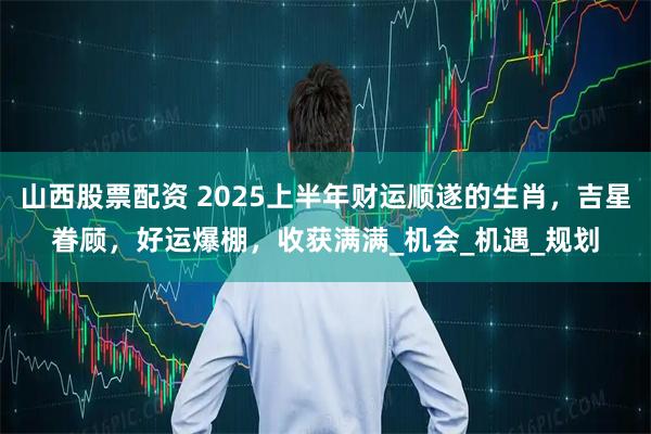 山西股票配资 2025上半年财运顺遂的生肖，吉星眷顾，好运爆棚，收获满满_机会_机遇_规划