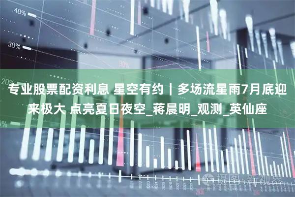 专业股票配资利息 星空有约｜多场流星雨7月底迎来极大 点亮夏日夜空_蒋晨明_观测_英仙座