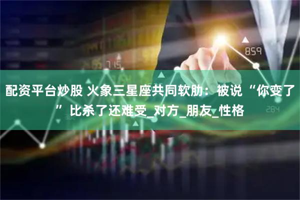 配资平台炒股 火象三星座共同软肋：被说 “你变了” 比杀了还难受_对方_朋友_性格
