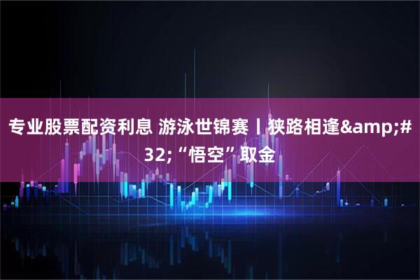 专业股票配资利息 游泳世锦赛丨狭路相逢 “悟空”取金