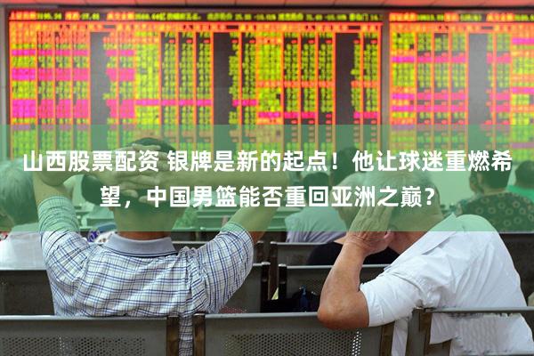 山西股票配资 银牌是新的起点！他让球迷重燃希望，中国男篮能否重回亚洲之巅？