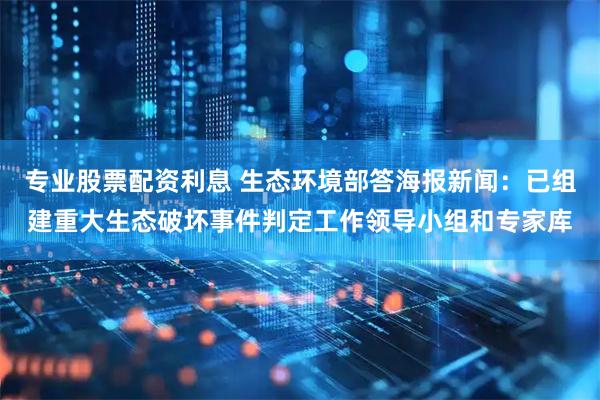 专业股票配资利息 生态环境部答海报新闻：已组建重大生态破坏事件判定工作领导小组和专家库