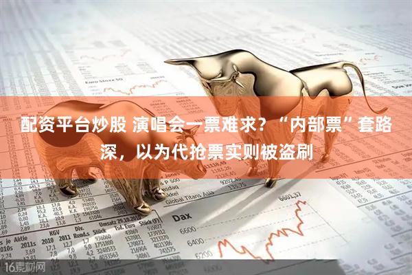 配资平台炒股 演唱会一票难求？“内部票”套路深，以为代抢票实则被盗刷