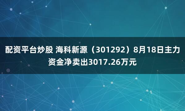 配资平台炒股 海科新源（301292）8月18日主力资金净卖出3017.26万元