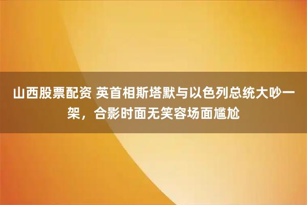 山西股票配资 英首相斯塔默与以色列总统大吵一架，合影时面无笑容场面尴尬