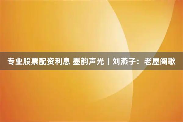 专业股票配资利息 墨韵声光丨刘燕子：老屋阕歌