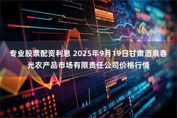 专业股票配资利息 2025年9月19日甘肃酒泉春光农产品市场有限责任公司价格行情