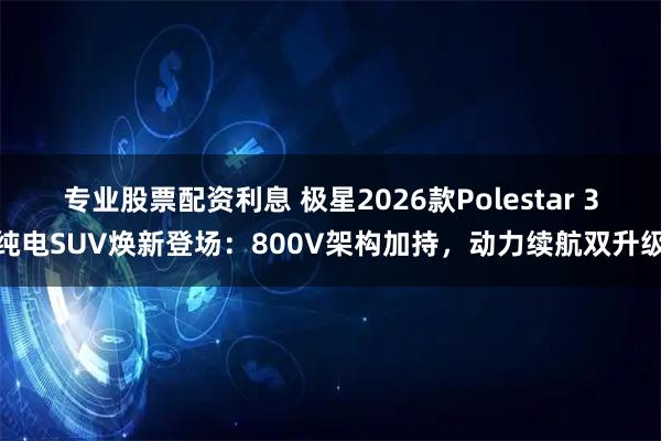 专业股票配资利息 极星2026款Polestar 3纯电SUV焕新登场：800V架构加持，动力续航双升级